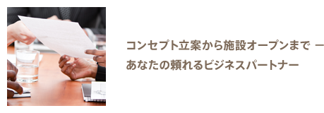 コンセプト立案から施設オープンまで － あなたの頼れるビジネスパートナー